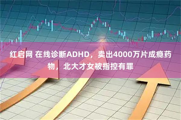 红启网 在线诊断ADHD，卖出4000万片成瘾药物，北大才女被指控有罪