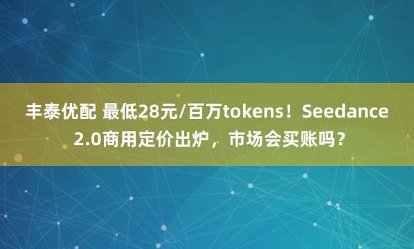 丰泰优配 最低28元/百万tokens！Seedance 2.0商用定价出炉，市场会买账吗？