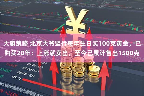 大旗策略 北京大爷坚持每年生日买100克黄金，已购买20年：上涨就卖出，至今已累计售出1500克