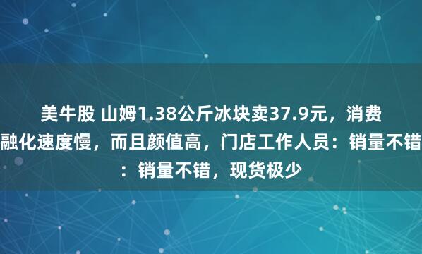 美牛股 山姆1.38公斤冰块卖37.9元，消费者称比冰块融化速度慢，而且颜值高，门店工作人员：销量不错，现货极少