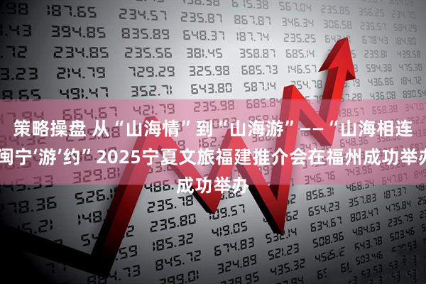 策略操盘 从“山海情”到“山海游”——“山海相连 闽宁‘游’约”2025宁夏文旅福建推介会在福州成功举办