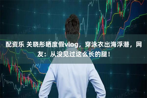配资乐 关晓彤晒度假vlog，穿泳衣出海浮潜，网友：从没见过这么长的腿！