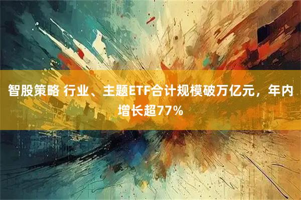 智股策略 行业、主题ETF合计规模破万亿元，年内增长超77%