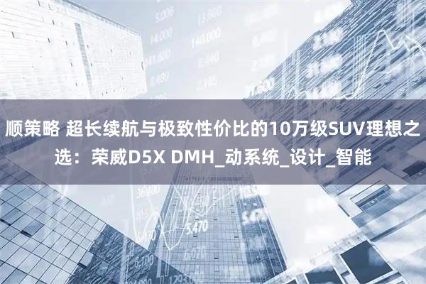 顺策略 超长续航与极致性价比的10万级SUV理想之选：荣威D5X DMH_动系统_设计_智能