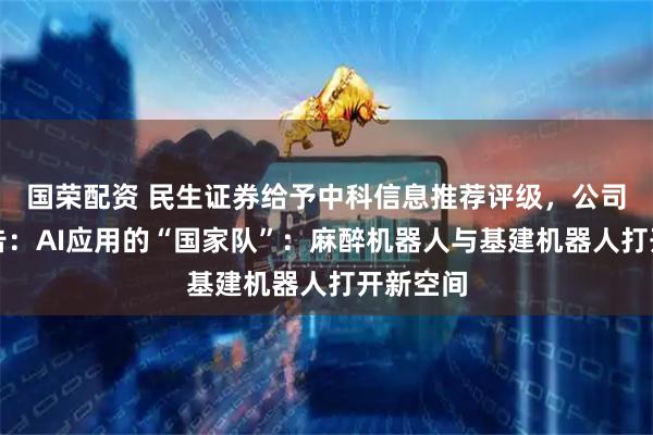 国荣配资 民生证券给予中科信息推荐评级，公司动态报告：AI应用的“国家队”：麻醉机器人与基建机器人打开新空间