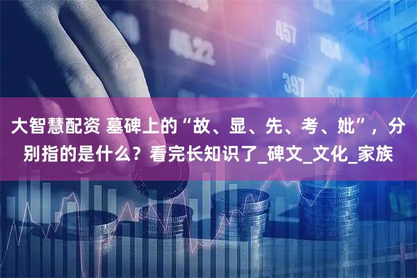 大智慧配资 墓碑上的“故、显、先、考、妣”，分别指的是什么？看完长知识了_碑文_文化_家族