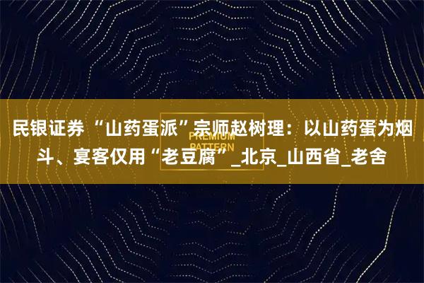 民银证券 “山药蛋派”宗师赵树理：以山药蛋为烟斗、宴客仅用“老豆腐”_北京_山西省_老舍