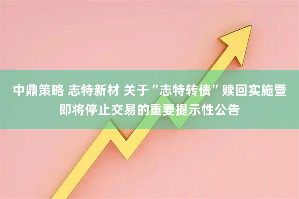 中鼎策略 志特新材 关于“志特转债”赎回实施暨即将停止交易的重要提示性公告