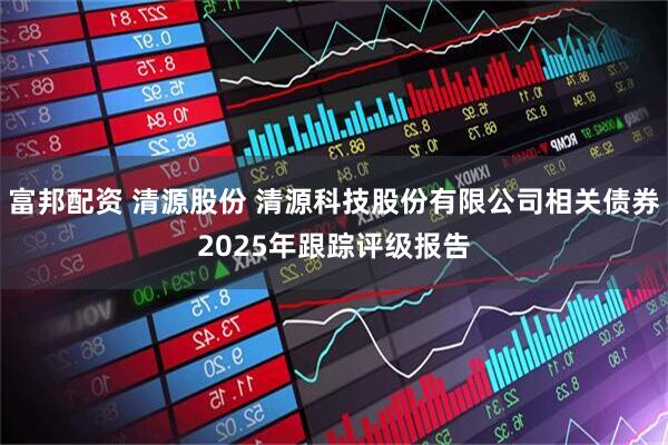 富邦配资 清源股份 清源科技股份有限公司相关债券2025年跟踪评级报告