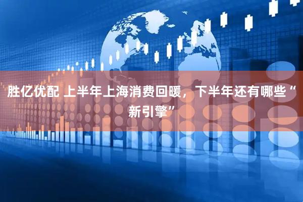 胜亿优配 上半年上海消费回暖，下半年还有哪些“新引擎”