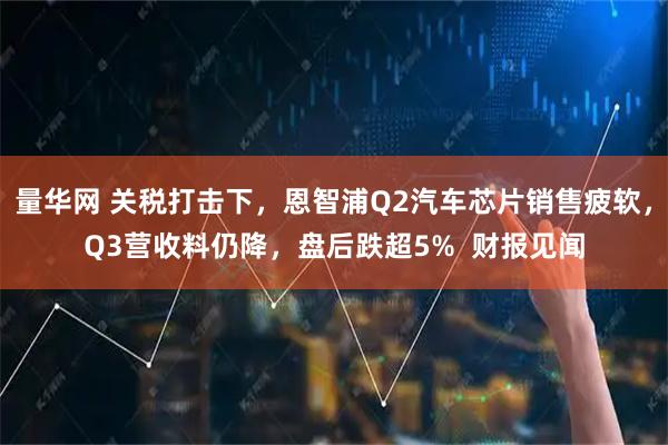 量华网 关税打击下，恩智浦Q2汽车芯片销售疲软，Q3营收料仍降，盘后跌超5%  财报见闻
