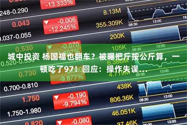 城中投资 杨国福也翻车？被曝把斤按公斤算，一顿吃了97！回应：操作失误…