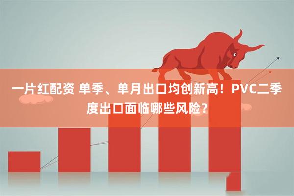 一片红配资 单季、单月出口均创新高！PVC二季度出口面临哪些风险？