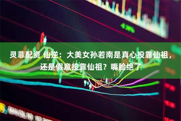 灵菲配资 仙逆：大美女孙若南是真心投靠仙祖，还是假意投靠仙祖？嘴脸绝了