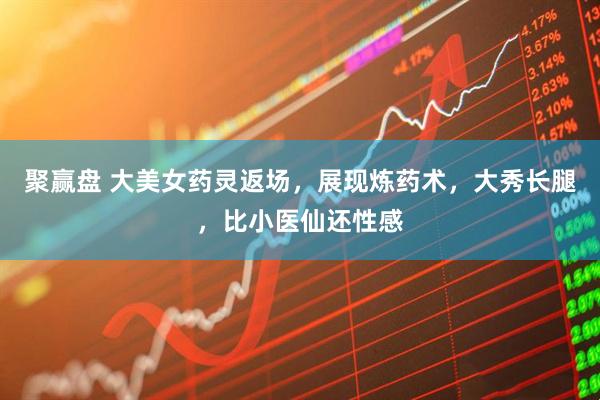 聚赢盘 大美女药灵返场，展现炼药术，大秀长腿，比小医仙还性感