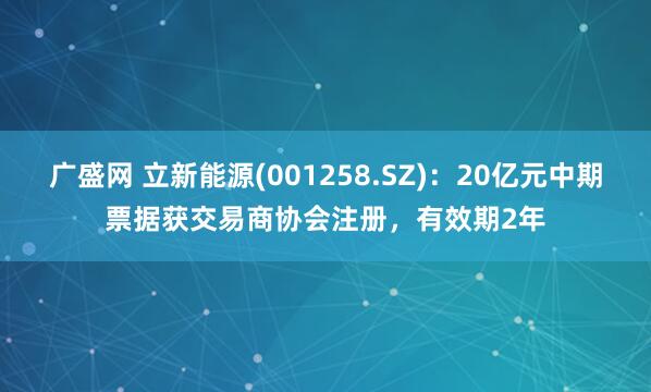 广盛网 立新能源(001258.SZ):20亿元中期票据获交易商协会注册,有效期2年