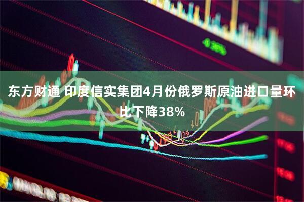 东方财通 印度信实集团4月份俄罗斯原油进口量环比下降38%