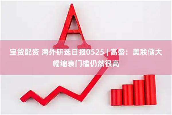 宝货配资 海外研选日报0525 | 高盛：美联储大幅缩表门槛仍然很高